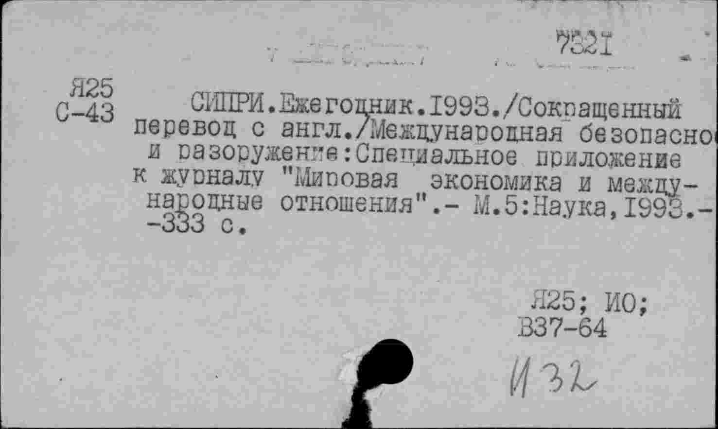 ﻿
Я25
С-43
СИПРИ.Еже гомик. 1993./Сокращенный перевод с англ./Международная безопасно-и разоружение: Специальное приложение к журналу "Мировая экономика и международные отношения".- М.5:Наука, 1993.-—333 с•
Я25; ИО; 337-64